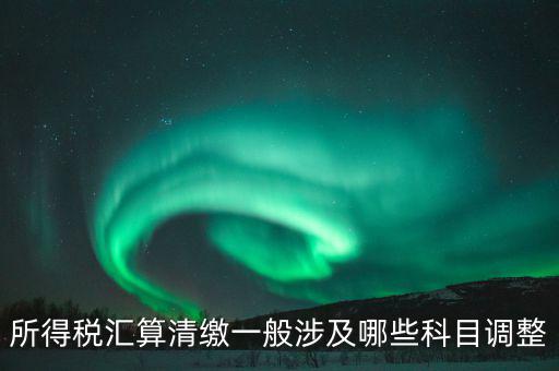 匯算清繳納稅調(diào)整什么，匯算清繳調(diào)整哪些內(nèi)容