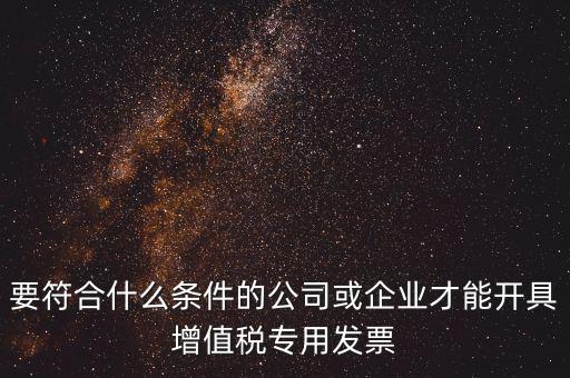 要符合什么條件的公司或企業(yè)才能開(kāi)具增值稅專(zhuān)用發(fā)票