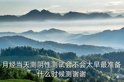 局 兩測 準備什么時候，月經當天測陰性測試會不會太早最準備什么時候測謝謝