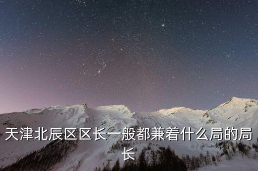一個區(qū)的局長是什么，天津北辰區(qū)區(qū)長一般都兼著什么局的局長