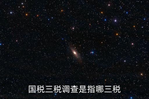 稅收營商環(huán)境調(diào)查是什么，國稅三稅調(diào)查是指哪三稅