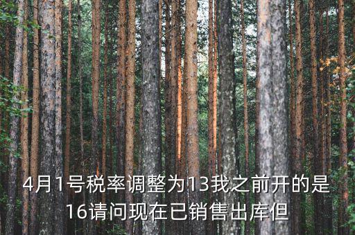 13稅率調(diào)整什么時候，4月1號稅率調(diào)整為13我之前開的是16請問現(xiàn)在已銷售出庫但