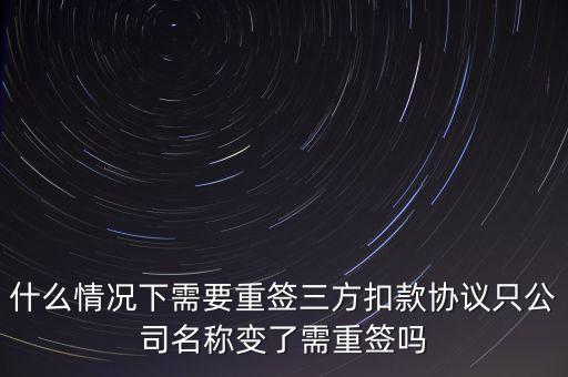 什么變更需要重簽三方協(xié)議，什么情況下需要重簽三方扣款協(xié)議只公司名稱(chēng)變了需重簽嗎