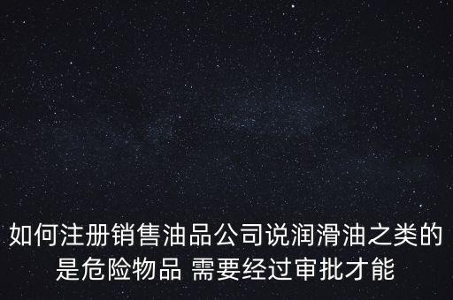 如何注冊(cè)銷售油品公司說潤(rùn)滑油之類的是危險(xiǎn)物品 需要經(jīng)過審批才能