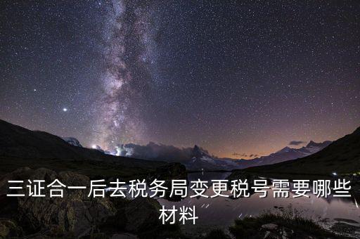 變更稅號 需要帶什么資料，三證合一后去稅務(wù)局變更稅號需要哪些材料
