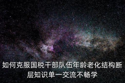 稅務(wù)系統(tǒng)如何疏解干部思想壓力，如何克服國稅干部隊(duì)伍年齡老化結(jié)構(gòu)斷層知識(shí)單一交流不暢學(xué)