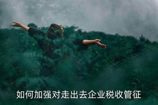 如何加強(qiáng)走出去企業(yè)稅收管理，如何加強(qiáng)對(duì)外來施工企業(yè)的稅收管理