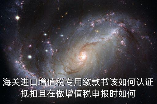 海關(guān)進(jìn)口增值稅專用繳款書(shū)該如何認(rèn)證抵扣且在做增值稅申報(bào)時(shí)如何