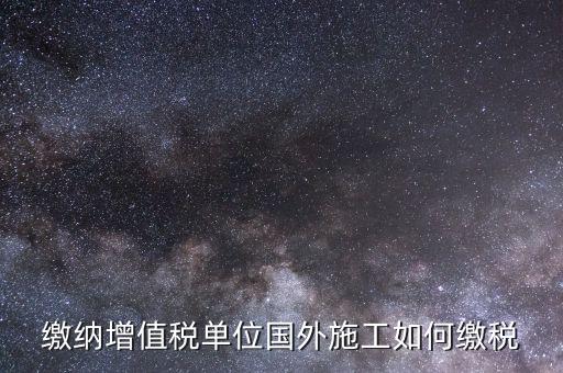 工程施工增值稅如何交，繳納增值稅單位國外施工如何繳稅