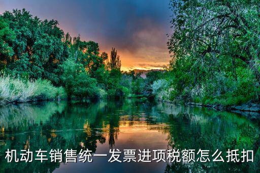 機動車發(fā)票 如何抵扣，機動車銷售統(tǒng)一發(fā)票怎么認(rèn)證抵扣