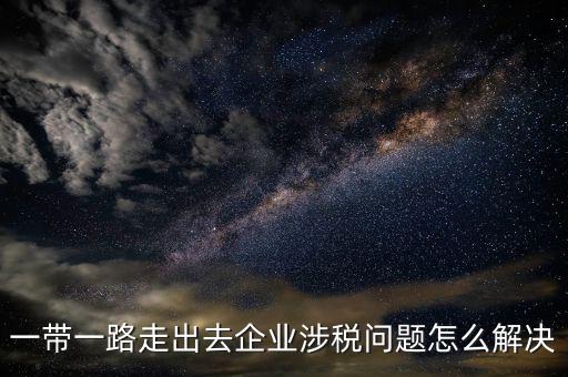 稅務(wù)如何服務(wù)一帶一路，一帶一路走出去企業(yè)涉稅問題怎么解決