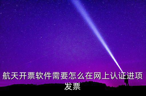 航天盤如何勾選認(rèn)證，航天開票軟件需要怎么在網(wǎng)上認(rèn)證進(jìn)項(xiàng)發(fā)票