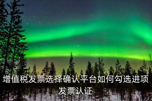昆山如何網(wǎng)上發(fā)票勾選，增值稅發(fā)票選擇確認(rèn)平臺如何勾選進(jìn)項(xiàng)發(fā)票認(rèn)證