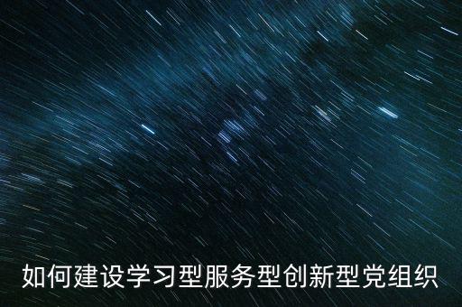 如何建設學習型服務型創(chuàng)新型黨組織