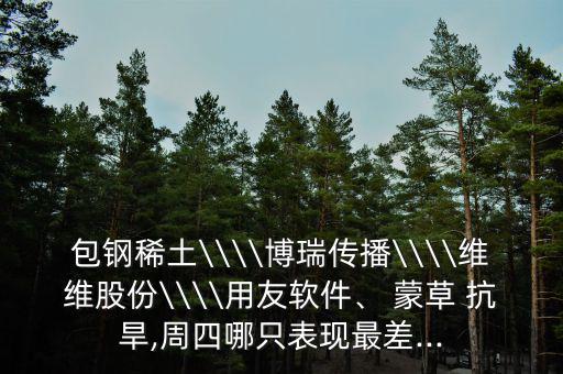 包鋼稀土\\\\博瑞傳播\\\\維維股份\\\\用友軟件、 蒙草 抗旱,周四哪只表現(xiàn)最差...