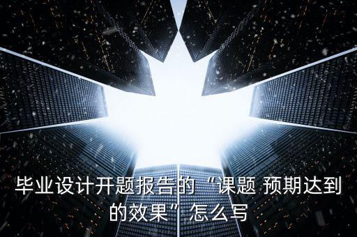 畢業(yè)設(shè)計(jì)開(kāi)題報(bào)告的“課題 預(yù)期達(dá)到的效果”怎么寫