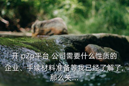 開 p2p平臺 公司需要什么性質(zhì)的企業(yè)、手續(xù)材料準備等我已經(jīng)了解了,那么關...