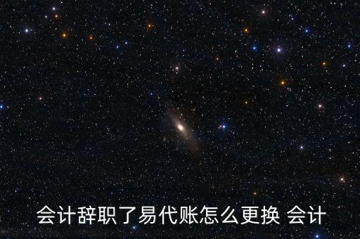  會計(jì)辭職了易代賬怎么更換 會計(jì)
