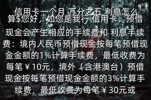  信用卡一個(gè)月 萬(wàn)分之五 利息怎么算$您好，如您是我行 信用卡，預(yù)借現(xiàn)金會(huì)產(chǎn)生相應(yīng)的手續(xù)費(fèi)和 利息手續(xù)費(fèi)：境內(nèi)人民幣預(yù)借現(xiàn)金按每筆預(yù)借現(xiàn)金金額的1%計(jì)算手續(xù)費(fèi)，最低收費(fèi)為每筆￥10元，境外（含港澳臺(tái)）預(yù)借現(xiàn)金按每筆預(yù)借現(xiàn)金金額的3%計(jì)算手續(xù)費(fèi)，最低收費(fèi)為每筆￥30元或