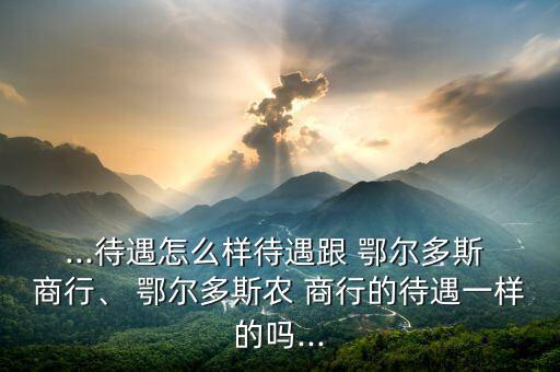 ...待遇怎么樣待遇跟 鄂爾多斯 商行、 鄂爾多斯農(nóng) 商行的待遇一樣的嗎...
