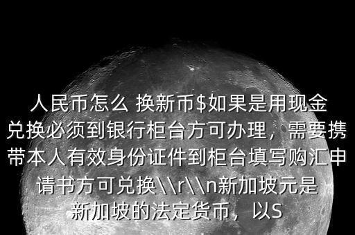  人民幣怎么 換新幣$如果是用現(xiàn)金兌換必須到銀行柜臺方可辦理，需要攜帶本人有效身份證件到柜臺填寫購匯申請書方可兌換\\r\\n新加坡元是新加坡的法定貨幣，以S