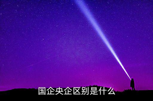 國企央企有什么區(qū)別，國企和央企的區(qū)別