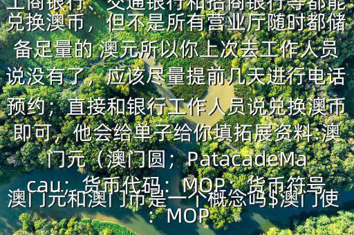 澳門(mén)元和澳門(mén)幣是一個(gè)概念嗎$澳門(mén)使用的是澳幣，也叫澳門(mén)元;中國(guó)銀行、工商銀行、交通銀行和招商銀行等都能兌換澳幣，但不是所有營(yíng)業(yè)廳隨時(shí)都儲(chǔ)備足量的 澳元所以你上次去工作人員說(shuō)沒(méi)有了，應(yīng)該盡量提前幾天進(jìn)行電話預(yù)約；直接和銀行工作人員說(shuō)兌換澳幣即可，他會(huì)給單子給你填拓展資料:澳門(mén)元（澳門(mén)圓；PatacadeMacau；貨幣代碼：MOP；貨幣符號(hào)：MOP