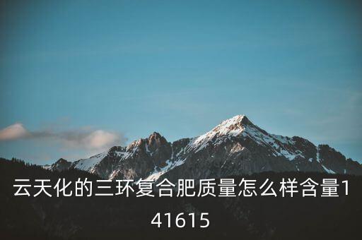 云天化大小三環(huán)是什么意思，云天化的三環(huán)復(fù)合肥質(zhì)量怎么樣含量141615
