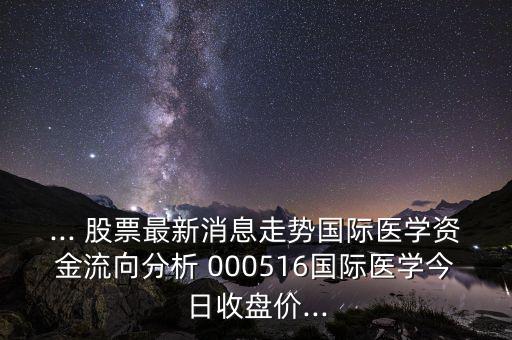 ... 股票最新消息走勢國際醫(yī)學(xué)資金流向分析 000516國際醫(yī)學(xué)今日收盤價(jià)...
