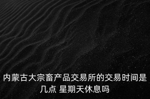伊利為什么要出售牧業(yè)，內(nèi)蒙古大宗畜產(chǎn)品交易所的交易時(shí)間是幾點(diǎn) 星期天休息嗎