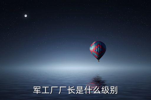 川維廠長什么級別，軍工廠廠長是什么級別