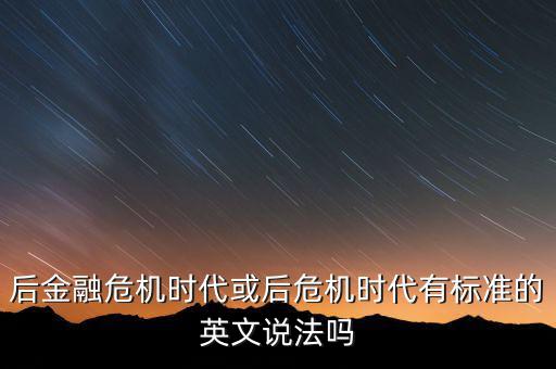 后危機(jī)時(shí)代是什么時(shí)候，后金融危機(jī)時(shí)代或后危機(jī)時(shí)代有標(biāo)準(zhǔn)的英文說法嗎