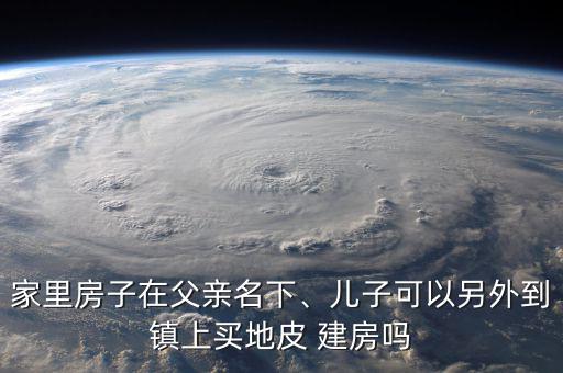 家里房子在父親名下、兒子可以另外到鎮(zhèn)上買地皮 建房嗎