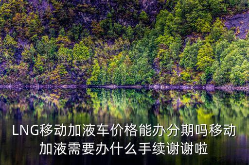 LNG移動(dòng)加液車(chē)價(jià)格能辦分期嗎移動(dòng)加液需要辦什么手續(xù)謝謝啦