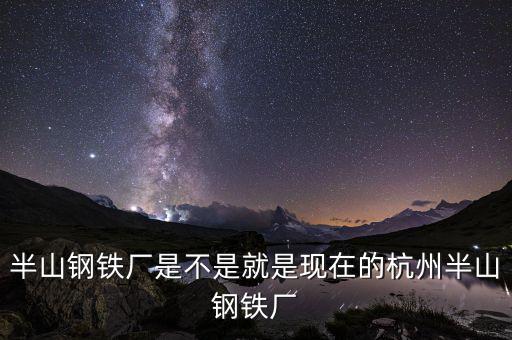 杭州鋼鐵廠做什么的，半山鋼鐵廠是不是就是現(xiàn)在的杭州半山鋼鐵廠