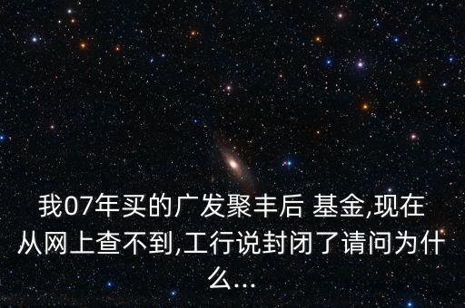 我07年買的廣發(fā)聚豐后 基金,現(xiàn)在從網上查不到,工行說封閉了請問為什么...