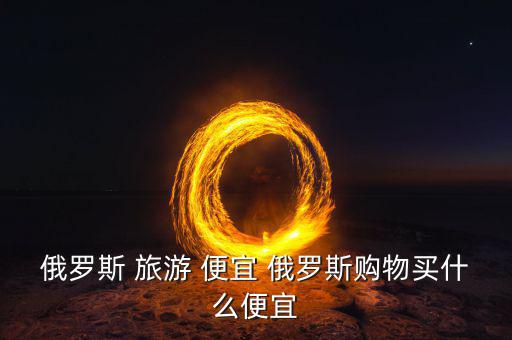 俄羅斯買什么便宜，俄羅斯購物什么便宜