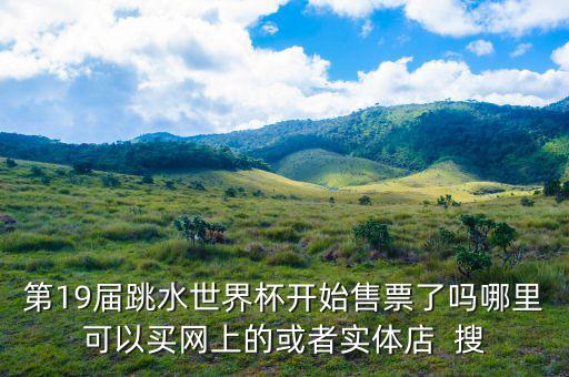 跳水時(shí)在什么勻線買(mǎi)票，第19屆跳水世界杯開(kāi)始售票了嗎哪里可以買(mǎi)網(wǎng)上的或者實(shí)體店  搜