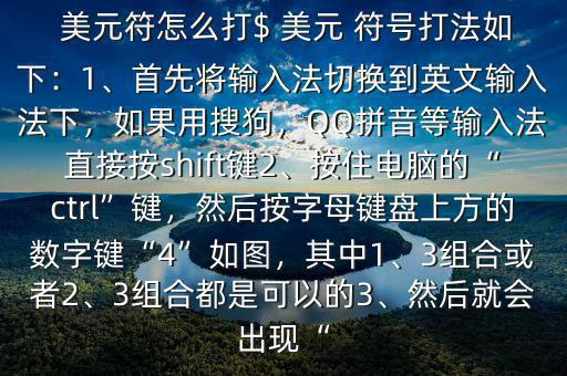  美元符怎么打$ 美元 符號(hào)打法如下：1、首先將輸入法切換到英文輸入法下，如果用搜狗，QQ拼音等輸入法直接按shift鍵2、按住電腦的“ctrl”鍵，然后按字母鍵盤上方的數(shù)字鍵“4”如圖，其中1、3組合或者2、3組合都是可以的3、然后就會(huì)出現(xiàn)“