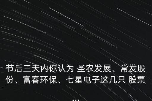 節(jié)后三天內(nèi)你認為 圣農(nóng)發(fā)展、常發(fā)股份、富春環(huán)保、七星電子這幾只 股票...