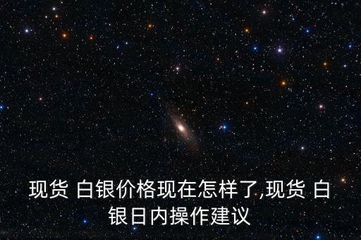 現(xiàn)貨 白銀價格現(xiàn)在怎樣了,現(xiàn)貨 白銀日內操作建議