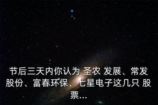 節(jié)后三天內(nèi)你認為 圣農(nóng) 發(fā)展、常發(fā)股份、富春環(huán)保、七星電子這幾只 股票...