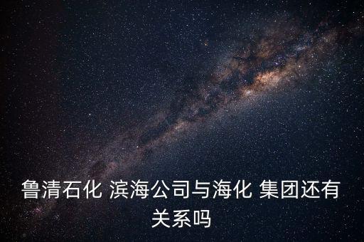 魯清石化 濱海公司與海化 集團還有關(guān)系嗎