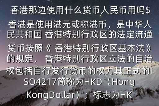  香港那邊使用什么貨幣人民幣用嗎$ 香港是使用港元或稱港幣，是中華人民共和國(guó) 香港特別行政區(qū)的法定流通貨幣按照《 香港特別行政區(qū)基本法》的規(guī)定， 香港特別行政區(qū)立法的自治權(quán)包括自行發(fā)行貨幣的權(quán)力其正式的ISO4217簡(jiǎn)稱為HKD（HongKongDollar）；標(biāo)志為HK