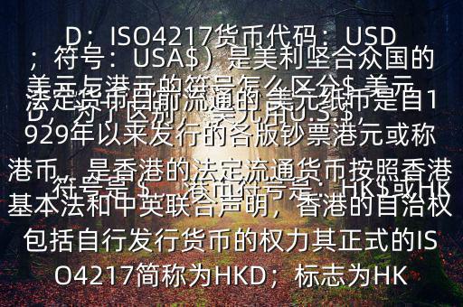  美元與港元的符號(hào)怎么區(qū)分$ 美元符號(hào)是＄，港幣符號(hào)是：HK$或HKD，為了區(qū)別， 美元用U.S.$，加元用Can$，澳元用A$，港元用HK$來表示 美元（貨幣縮寫：USD；ISO4217貨幣代碼：USD；符號(hào)：USA$）是美利堅(jiān)合眾國的法定貨幣目前流通的 美元紙幣是自1929年以來發(fā)行的各版鈔票港元或稱港幣，是香港的法定流通貨幣按照香港基本法和中英聯(lián)合聲明，香港的自治權(quán)包括自行發(fā)行貨幣的權(quán)力其正式的ISO4217簡稱為HKD；標(biāo)志為HK