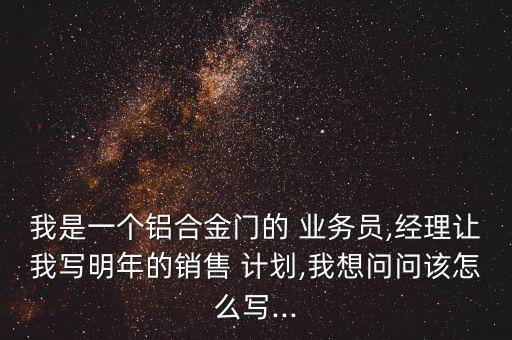 我是一個鋁合金門的 業(yè)務(wù)員,經(jīng)理讓我寫明年的銷售 計劃,我想問問該怎么寫...