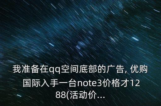 我準(zhǔn)備在qq空間底部的廣告, 優(yōu)購 國(guó)際入手一臺(tái)note3價(jià)格才1288(活動(dòng)價(jià)...