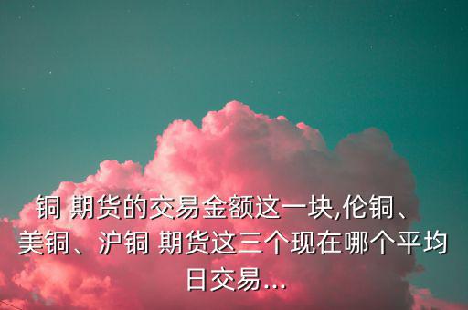 銅 期貨的交易金額這一塊,倫銅、 美銅、滬銅 期貨這三個(gè)現(xiàn)在哪個(gè)平均日交易...