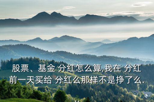 股票、基金 分紅怎么算,我在 分紅前一天買給 分紅么那樣不是掙了么...