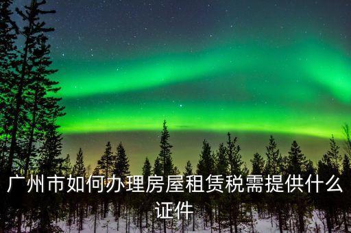廣州出租屋綜合稅要什么手續(xù)辦理，廣州市如何辦理房屋租賃稅需提供什么證件